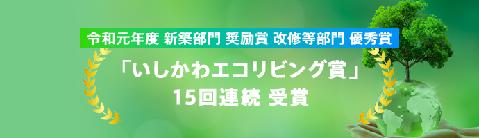 令和元年度 新築部門 奨励賞 改修等部門 優秀賞「いしかわエコリビング賞」15回連続 受賞 石川県内においてエネルギー性や地域風土への適合性に優れた住宅を表彰する制度です。